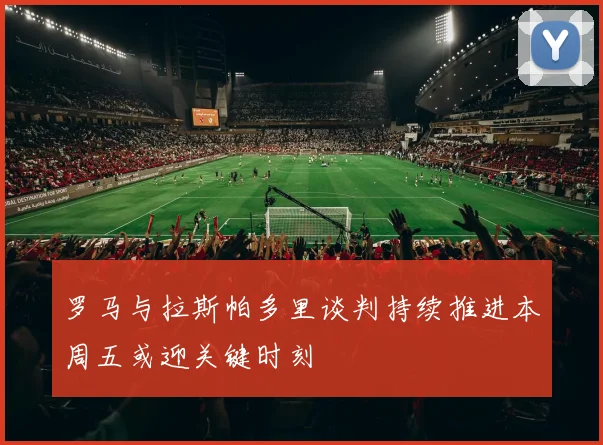 罗马与拉斯帕多里谈判持续推进本周五或迎关键时刻