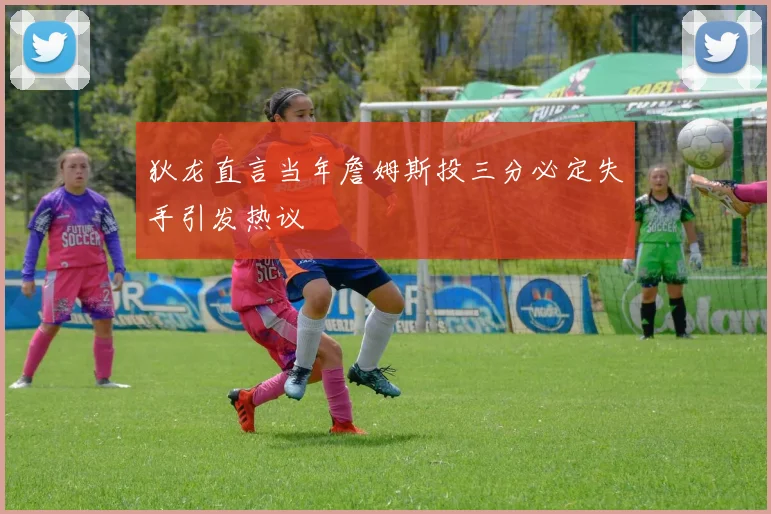 狄龙直言当年詹姆斯投三分必定失手引发热议