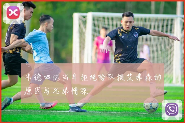 韦德回忆当年拒绝哈队换艾弗森的原因与兄弟情深