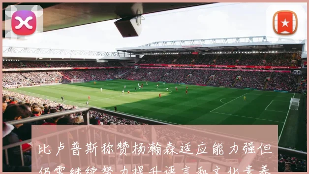 比卢普斯称赞杨瀚森适应能力强但仍需继续努力提升语言和文化素养