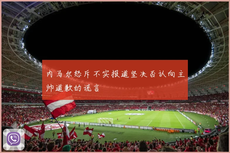 内马尔怒斥不实报道坚决否认向主帅道歉的谎言