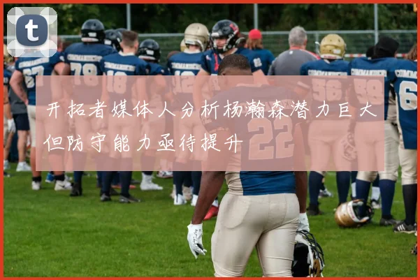 开拓者媒体人分析杨瀚森潜力巨大但防守能力亟待提升