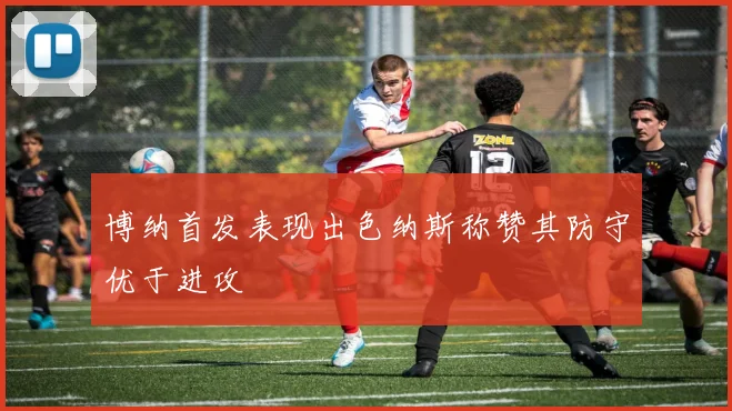 博纳首发表现出色纳斯称赞其防守优于进攻