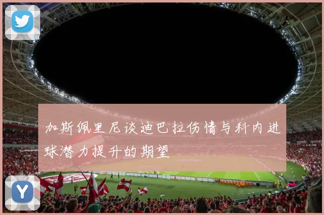 加斯佩里尼谈迪巴拉伤情与科内进球潜力提升的期望