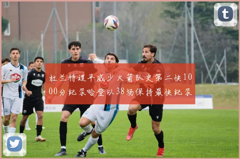 杜兰特追平威少火箭队史第二快1000分纪录哈登以38场保持最快纪录