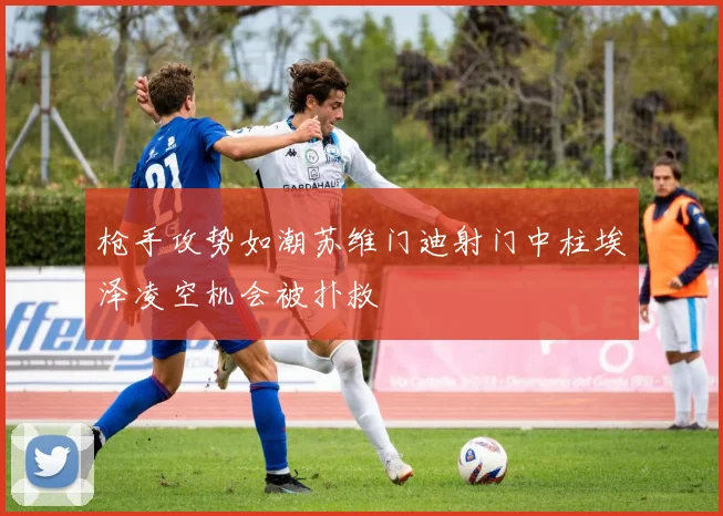 枪手攻势如潮苏维门迪射门中柱埃泽凌空机会被扑救
