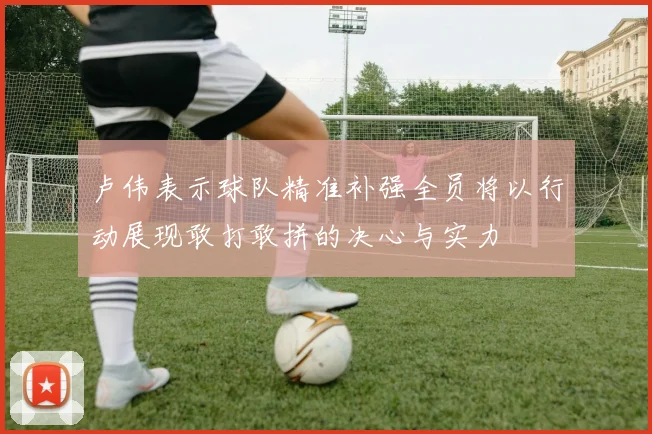 卢伟表示球队精准补强全员将以行动展现敢打敢拼的决心与实力