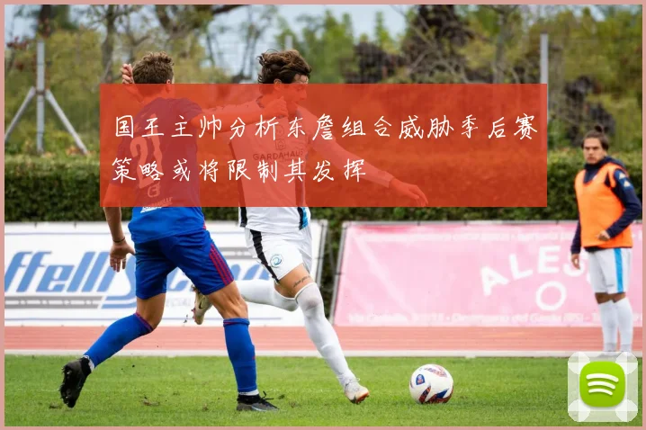 国王主帅分析东詹组合威胁季后赛策略或将限制其发挥