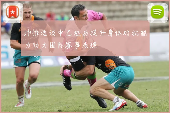 帅惟浩谈中乙经历提升身体对抗能力助力国际赛事表现