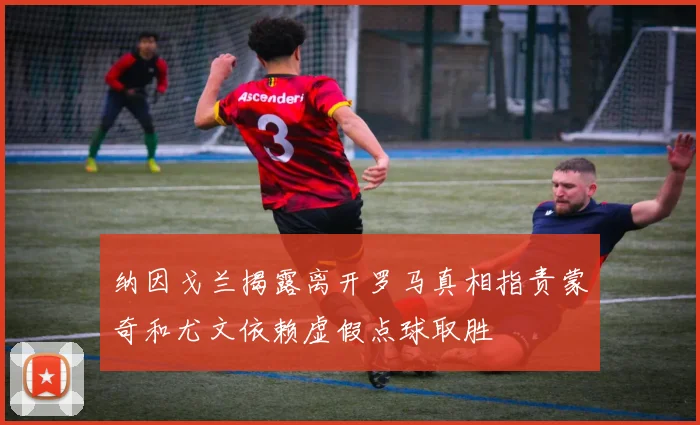 纳因戈兰揭露离开罗马真相指责蒙奇和尤文依赖虚假点球取胜