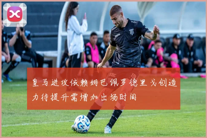 皇马进攻依赖姆巴佩罗德里戈创造力待提升需增加出场时间
