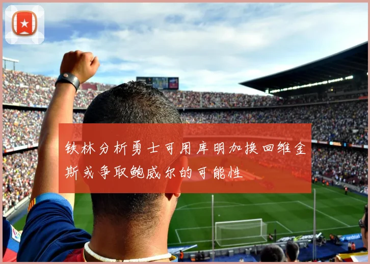 铁林分析勇士可用库明加换回维金斯或争取鲍威尔的可能性