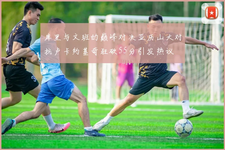 库里与文班的巅峰对决亚历山大对抗卢卡约基奇狂砍55分引发热议