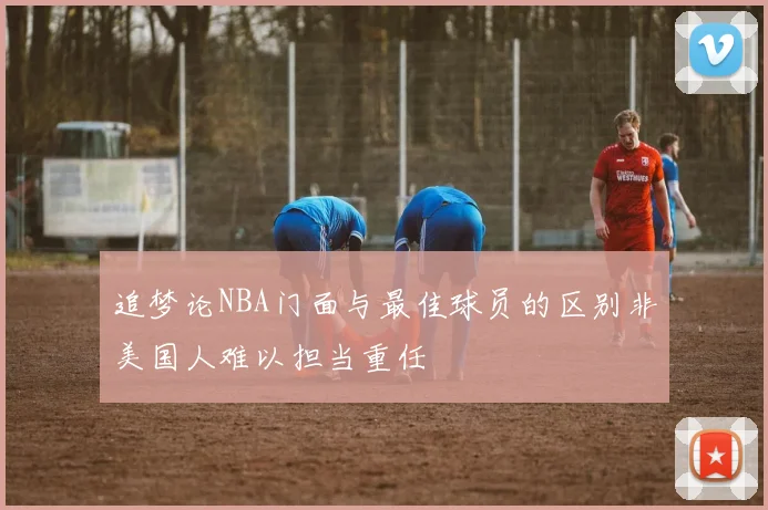 追梦论NBA门面与最佳球员的区别非美国人难以担当重任