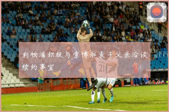 利物浦积极与索博和麦卡父亲洽谈续约事宜