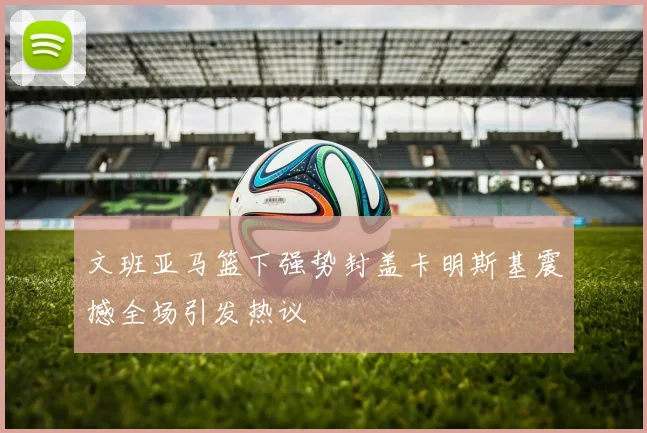 文班亚马篮下强势封盖卡明斯基震撼全场引发热议