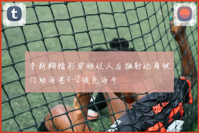 李新翔精彩穿裆过人后推射远角破门助海港4-2领先海牛