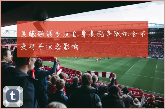 吴曦强调专注自身表现争取机会不受对手状态影响