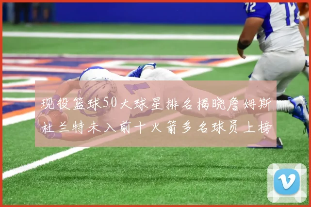 现役篮球50大球星排名揭晓詹姆斯杜兰特未入前十火箭多名球员上榜前五竞争激烈