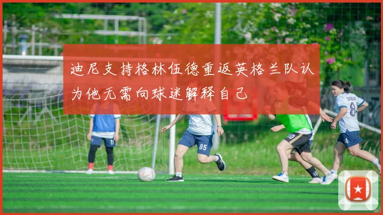 迪尼支持格林伍德重返英格兰队认为他无需向球迷解释自己