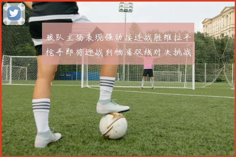 狼队主场表现强劲接连战胜维拉平枪手即将迎战利物浦双线对决挑战升级