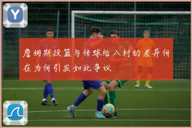 詹姆斯投篮与传球给八村的差异何在为何引发如此争议