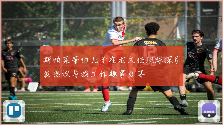 斯帕莱蒂的儿子在尤文任职球探引发热议与找工作趣事分享