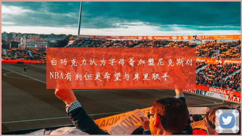 白巧克力认为字母哥加盟尼克斯对NBA有利但更希望与库里联手