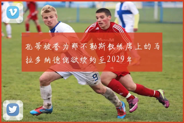 孔蒂被誉为那不勒斯教练席上的马拉多纳德佬欲续约至2029年