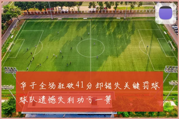 华子全场狂砍41分却错失关键罚球球队遗憾失利功亏一篑