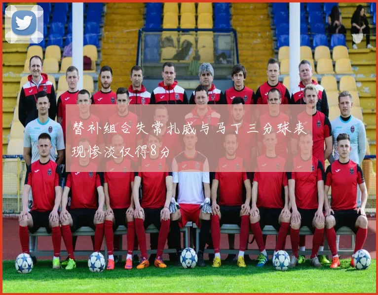 替补组合失常扎威与马丁三分球表现惨淡仅得8分