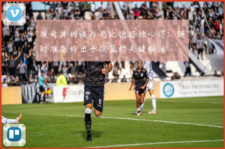 埃奇库姆谈与恩比德搭档心得：随时准备好出手投篮的关键秘诀