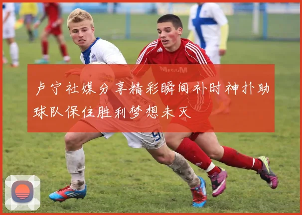 卢宁社媒分享精彩瞬间补时神扑助球队保住胜利梦想未灭