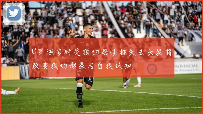 C罗坦言对秃顶的恐惧称失去头发将改变我的形象与自我认知