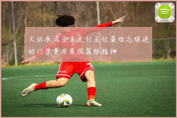 文班承诺全季支付五位最难忘球迷的门票费用展现篮球精神